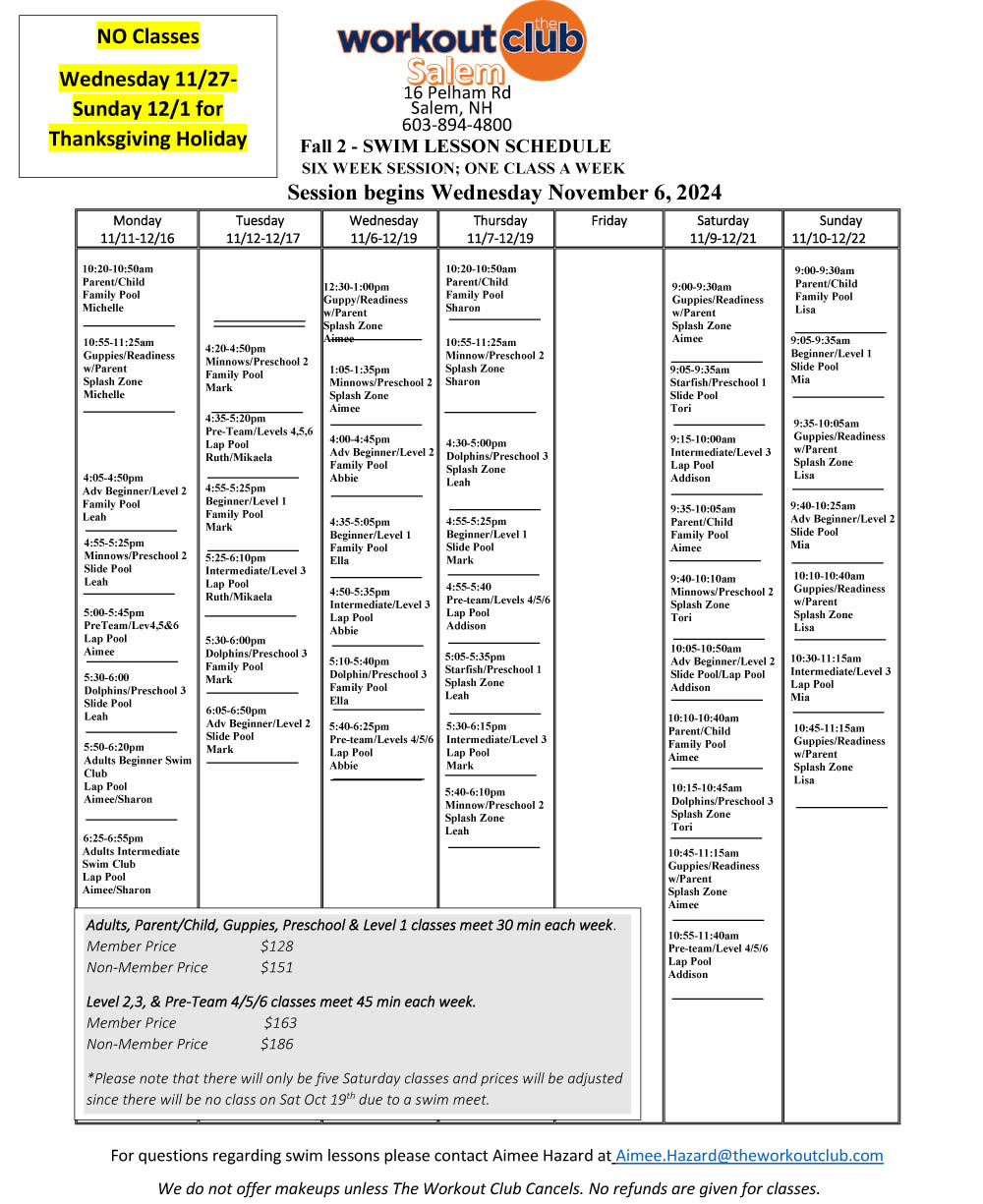 Hello Swim families,</p>
<p>It’s Back to Pool time!  All our pools have gotten a deep cleaning and in the case of the Londonderry pool it has been redone completely.  We can’t wait for you to see the improvements!</p>
<p>Our Fall 1 6 week session of swim lessons will begin the week of 9/16 and run through 10/28.  Dates may vary a little at each club. </p>
<p>Schedules can be found below, and registration will be open to the general public the week of 9/9. </p>
<p>Remember that there are no individual class makeups, but classes will be made up in case of weather cancellations or other by the club.</p>
<p>Both clubs offer Adult Swim Classes – Salem on Monday evenings and Londonderry on Friday mornings.</p>
<p>Parent/Child, Preschool, and School Age Beginner/Level 1 classes are 30 minutes and a 6 week session is $128 for members and $151 for non-members</p>
<p>School Age Level classes are 45 minutes and a 6 week session is $163 for members and $186 for non-members.</p>
<p>Thanks and we hope to see you at the pool soon!</p>
<p>Salem Aquatics</p>
<p>Aimee Hazard</p>
<p>Aimee.Hazard@theworkoutclub.com</p>
<p>Londonderry Aquatics</p>
<p>Marilyn Soraghan<br />
Marilyn.soraghan@theworkoutclub.com</p>
<p>ADD THIS:</p>
<p>We have been working hard to set up our Fall 2 Swim Session.  Even though Fall 1 started late, we feel that we can get another 6 week session in for the Fall 2 session and finish right before the holidays.  </p>
<p>Fall 2 will begin on Wednesday 11/6 and run through Sunday 12/22.</p>
<p>There will be NO lessons Wednesday 11/27-Sunday 12/1 for the Thanksgiving Break.</p>
<p>We know this is a quick turnaround but we plan to open registration to returning families today 10/28 at 6:00pm.  The new schedules for both clubs are attached.  Registration for new families will open on Wednesday 10/30 at 12:00pm.</p>
<p>The schedules for both clubs are attached.  Please use the specific link for registration at the club location that you wish to register at.</p>
<p> 